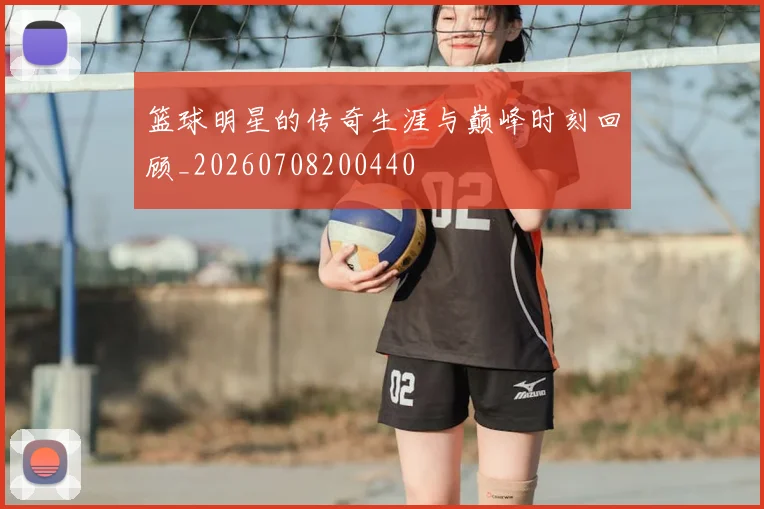 篮球明星的传奇生涯与巅峰时刻回顾_20260708200440