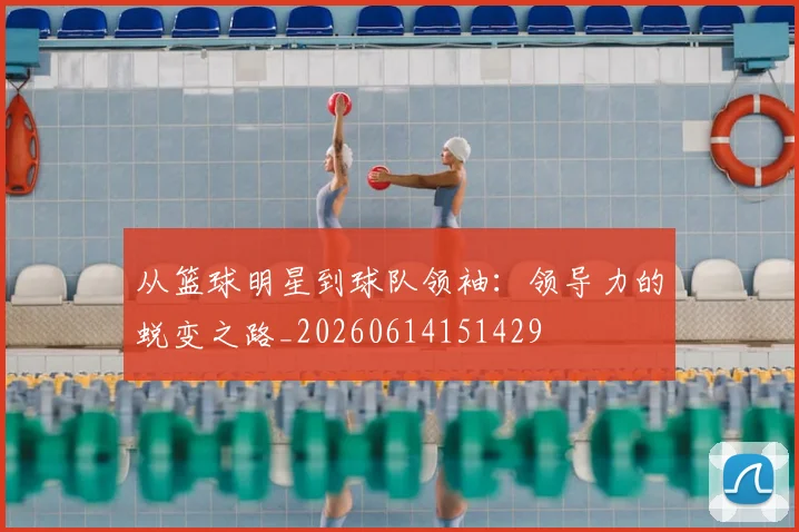 从篮球明星到球队领袖：领导力的蜕变之路_20260614151429