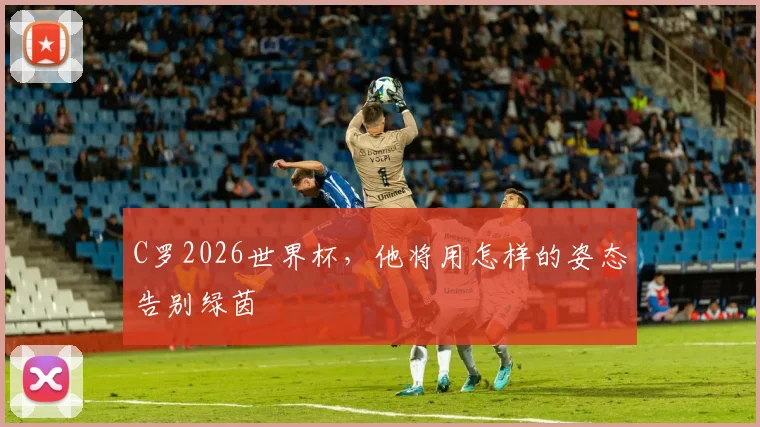 C罗2026世界杯，他将用怎样的姿态告别绿茵