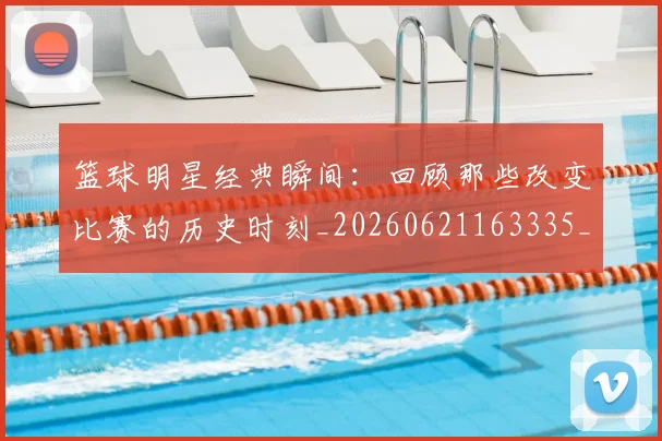 篮球明星经典瞬间：回顾那些改变比赛的历史时刻_20260621163335_20260708200831_20260803141833