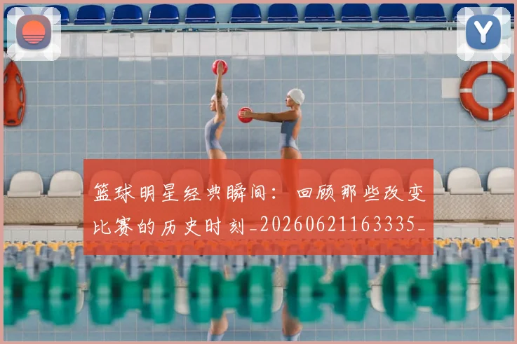 篮球明星经典瞬间：回顾那些改变比赛的历史时刻_20260621163335_20260803141831