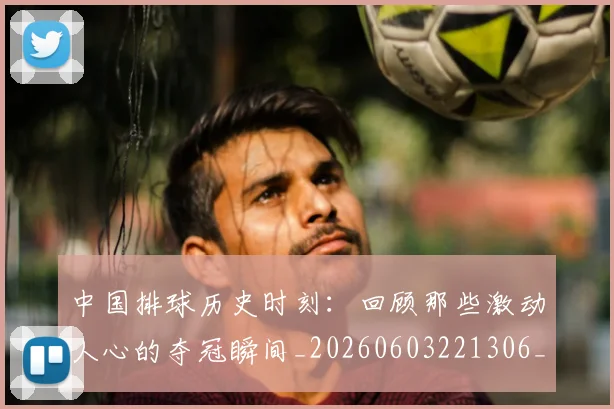 中国排球历史时刻:回顾那些激动人心的夺冠瞬间_20260603221306_20260702202028