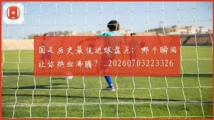 国足历史最佳进球盘点:哪个瞬间让你热血沸腾?_20260703223326