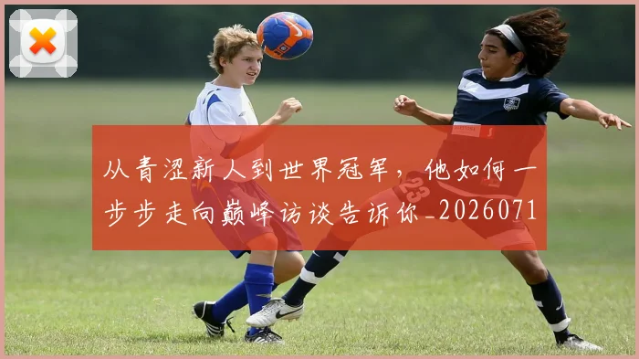 从青涩新人到世界冠军，他如何一步步走向巅峰访谈告诉你_20260718002614