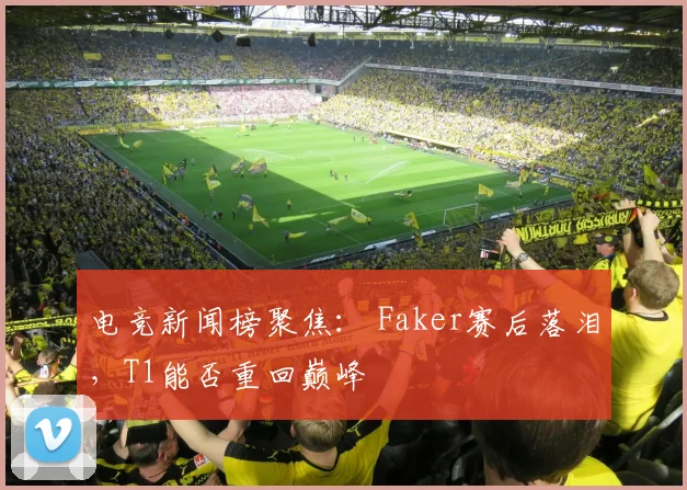 电竞新闻榜聚焦： Faker赛后落泪，T1能否重回巅峰