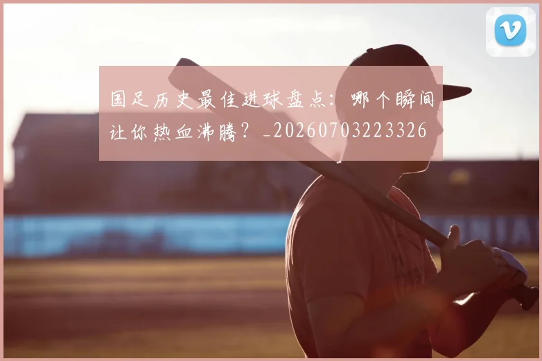 国足历史最佳进球盘点：哪个瞬间让你热血沸腾？_20260703223326