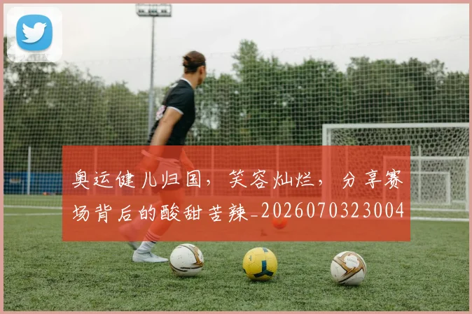 奥运健儿归国，笑容灿烂，分享赛场背后的酸甜苦辣_20260703230043