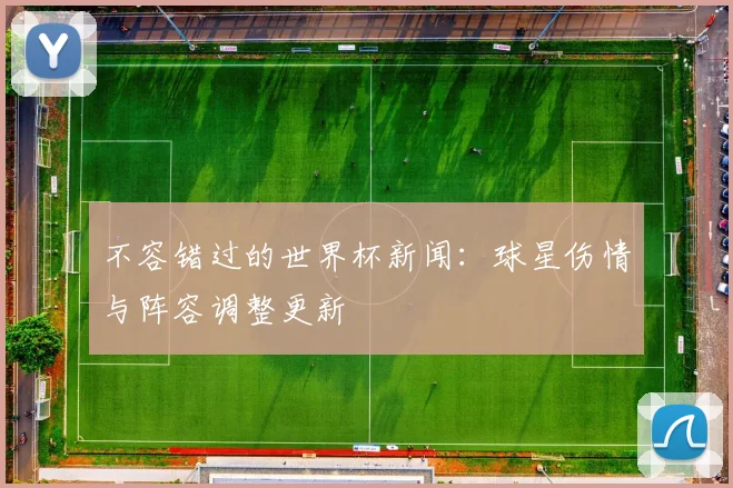 不容错过的世界杯新闻：球星伤情与阵容调整更新