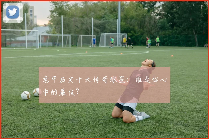 意甲历史十大传奇球星：谁是你心中的最佳？
