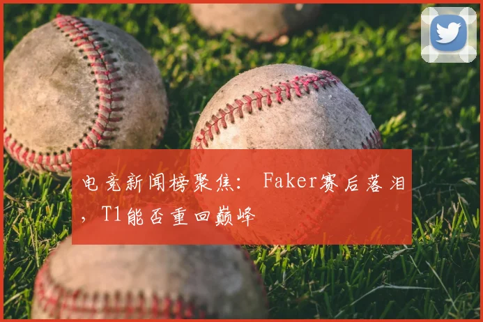 电竞新闻榜聚焦： Faker赛后落泪，T1能否重回巅峰