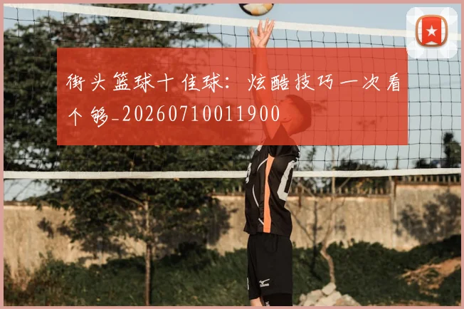 街头篮球十佳球：炫酷技巧一次看个够_20260710011900