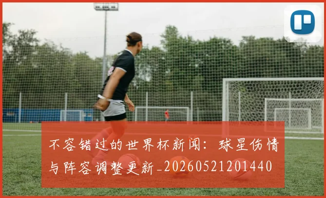 不容错过的世界杯新闻：球星伤情与阵容调整更新_20260521201440