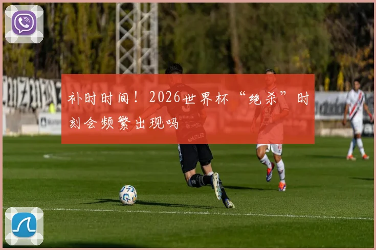 补时时间！2026世界杯“绝杀”时刻会频繁出现吗