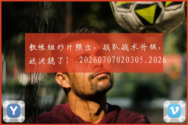教练组妙计频出，战队战术升级，这次稳了！_20260707020305_20260723185117