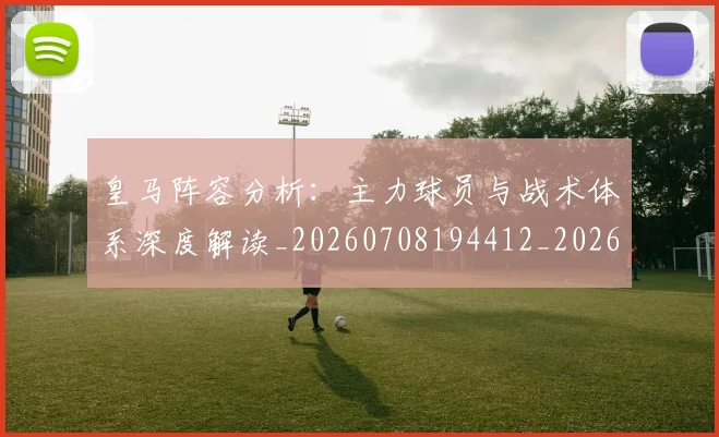 皇马阵容分析:主力球员与战术体系深度解读_20260708194412_20260802163749