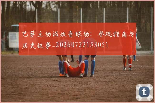 巴萨主场诺坎普球场：参观指南与历史故事_20260722153051
