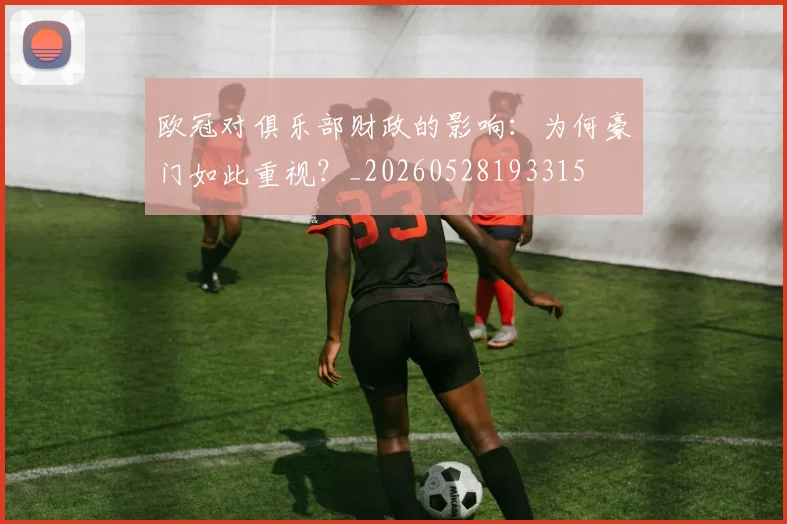 欧冠对俱乐部财政的影响：为何豪门如此重视？_20260528193315