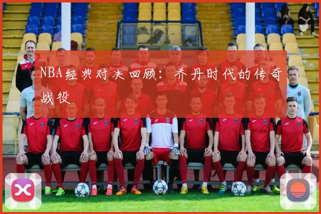 NBA经典对决回顾:乔丹时代的传奇战役