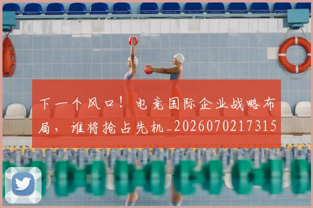 下一个风口！电竞国际企业战略布局，谁将抢占先机_20260702173155